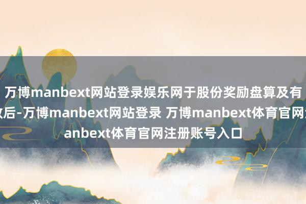 万博manbext网站登录娱乐网于股份奖励盘算及有条目授出身效后-万博manbext网站登录 万博manbext体育官网注册账号入口