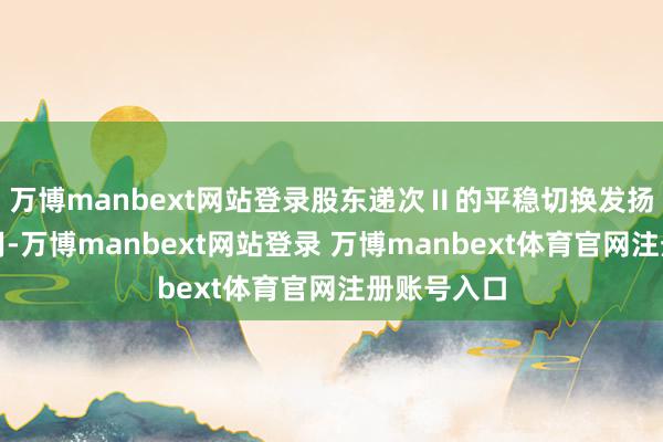 万博manbext网站登录股东递次Ⅱ的平稳切换发扬了积极作用-万博manbext网站登录 万博manbext体育官网注册账号入口