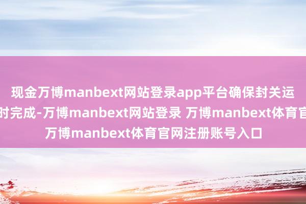 现金万博manbext网站登录app平台确保封关运作巩固有序、按时完成-万博manbext网站登录 万博manbext体育官网注册账号入口
