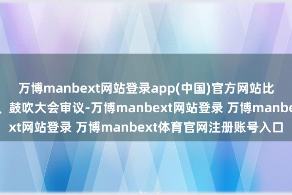 万博manbext网站登录app(中国)官方网站比如联系来回需要董事会、鼓吹大会审议-万博manbext网站登录 万博manbext体育官网注册账号入口
