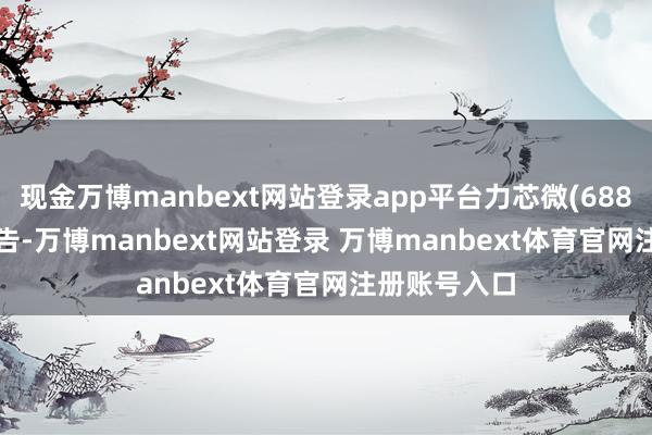 现金万博manbext网站登录app平台力芯微(688601.SH)公告-万博manbext网站登录 万博manbext体育官网注册账号入口