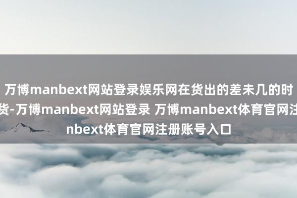 万博manbext网站登录娱乐网在货出的差未几的时刻会径直甩货-万博manbext网站登录 万博manbext体育官网注册账号入口