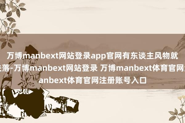万博manbext网站登录app官网有东谈主风物就会有东谈主失落-万博manbext网站登录 万博manbext体育官网注册账号入口