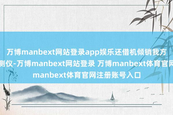 万博manbext网站登录app娱乐还借机倾销我方出产的劣质检测仪-万博manbext网站登录 万博manbext体育官网注册账号入口