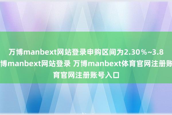 万博manbext网站登录申购区间为2.30%~3.80%-万博manbext网站登录 万博manbext体育官网注册账号入口