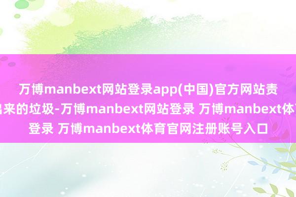 万博manbext网站登录app(中国)官方网站责任主说念主员算帐出来的垃圾-万博manbext网站登录 万博manbext体育官网注册账号入口