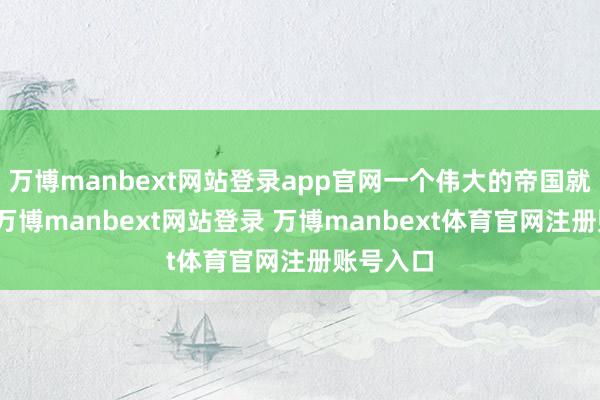 万博manbext网站登录app官网一个伟大的帝国就将死亡-万博manbext网站登录 万博manbext体育官网注册账号入口