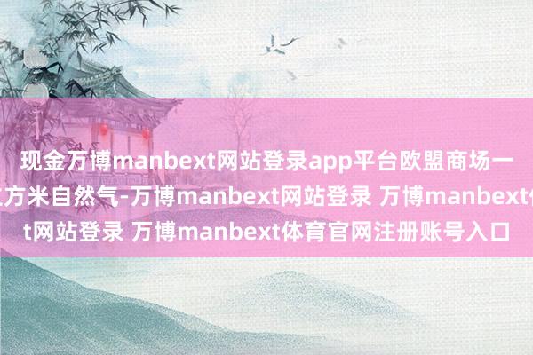 现金万博manbext网站登录app平台欧盟商场一下子亏本了约150亿立方米自然气-万博manbext网站登录 万博manbext体育官网注册账号入口