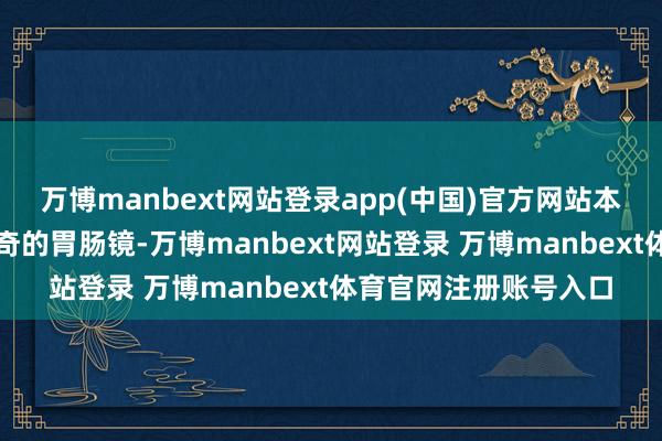 万博manbext网站登录app(中国)官方网站本以为仅仅一次平平无奇的胃肠镜-万博manbext网站登录 万博manbext体育官网注册账号入口