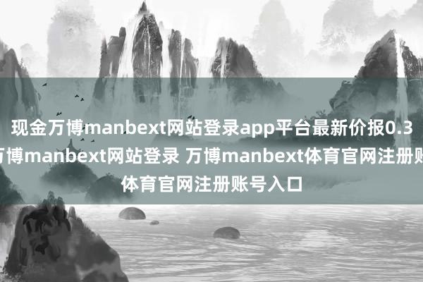 现金万博manbext网站登录app平台最新价报0.317元-万博manbext网站登录 万博manbext体育官网注册账号入口