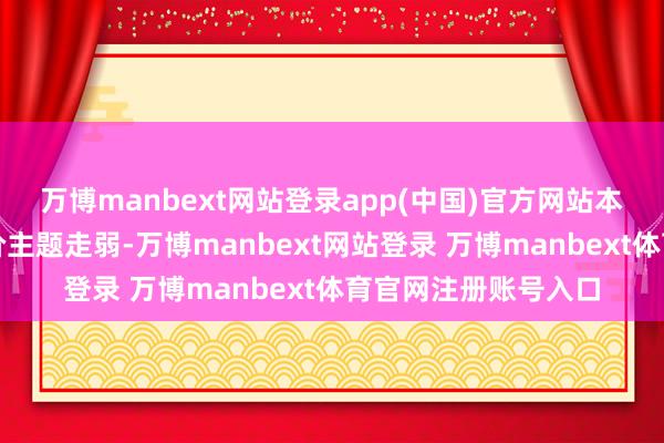万博manbext网站登录app(中国)官方网站本日仿制药一致性评价主题走弱-万博manbext网站登录 万博manbext体育官网注册账号入口