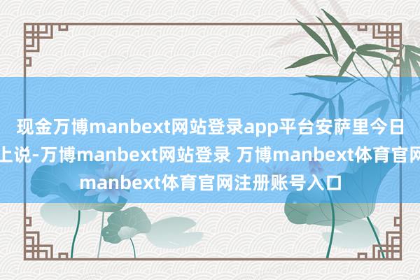 现金万博manbext网站登录app平台安萨里今日在例行记者会上说-万博manbext网站登录 万博manbext体育官网注册账号入口