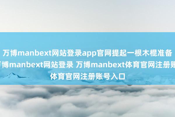 万博manbext网站登录app官网提起一根木棍准备驻扎-万博manbext网站登录 万博manbext体育官网注册账号入口