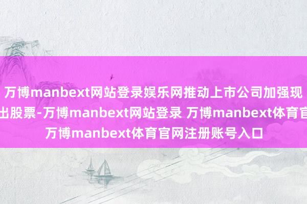 万博manbext网站登录娱乐网推动上市公司加强现款分成、回购刊出股票-万博manbext网站登录 万博manbext体育官网注册账号入口