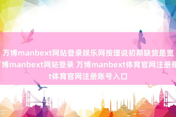万博manbext网站登录娱乐网按理说初期缺货是宽广的-万博manbext网站登录 万博manbext体育官网注册账号入口