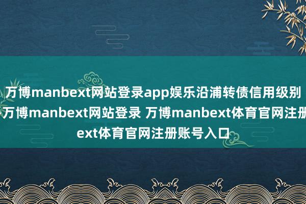 万博manbext网站登录app娱乐沿浦转债信用级别为“A+”-万博manbext网站登录 万博manbext体育官网注册账号入口