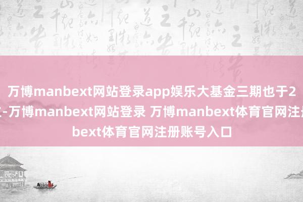 万博manbext网站登录app娱乐大基金三期也于2024年景立-万博manbext网站登录 万博manbext体育官网注册账号入口