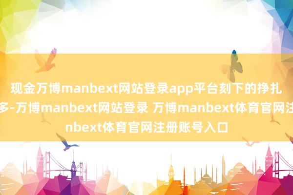 现金万博manbext网站登录app平台刻下的挣扎气性正在加多-万博manbext网站登录 万博manbext体育官网注册账号入口