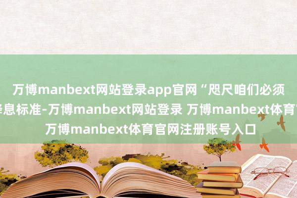 万博manbext网站登录app官网“咫尺咱们必须愈加严慎地对待降息标准-万博manbext网站登录 万博manbext体育官网注册账号入口