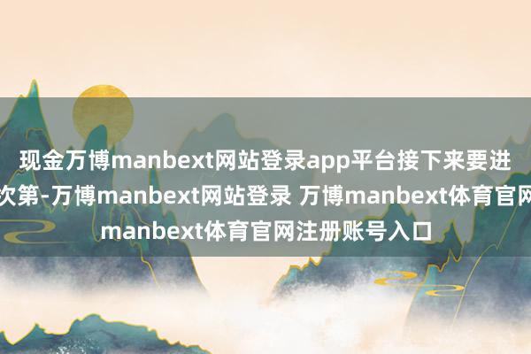现金万博manbext网站登录app平台接下来要进一步完善政策次第-万博manbext网站登录 万博manbext体育官网注册账号入口