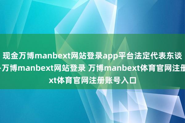 现金万博manbext网站登录app平台法定代表东谈主为武锐-万博manbext网站登录 万博manbext体育官网注册账号入口