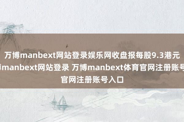 万博manbext网站登录娱乐网收盘报每股9.3港元-万博manbext网站登录 万博manbext体育官网注册账号入口