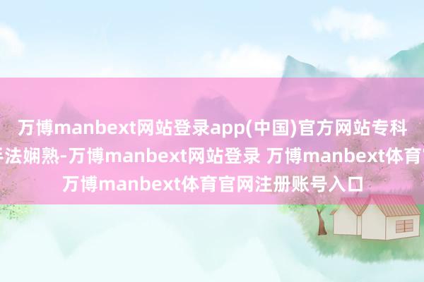 万博manbext网站登录app(中国)官方网站专科医护东说念主员手法娴熟-万博manbext网站登录 万博manbext体育官网注册账号入口