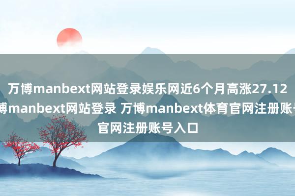 万博manbext网站登录娱乐网近6个月高涨27.12%-万博manbext网站登录 万博manbext体育官网注册账号入口