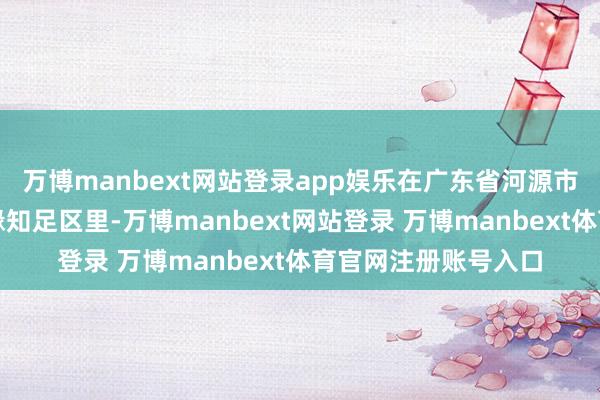 万博manbext网站登录app娱乐在广东省河源市连平县上坪镇桃花缘知足区里-万博manbext网站登录 万博manbext体育官网注册账号入口