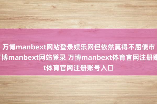 万博manbext网站登录娱乐网但依然莫得不屈债市下降-万博manbext网站登录 万博manbext体育官网注册账号入口