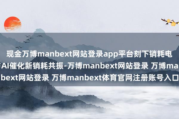 现金万博manbext网站登录app平台刻下销耗电子行业需求复苏朝上与AI催化新销耗共振-万博manbext网站登录 万博manbext体育官网注册账号入口