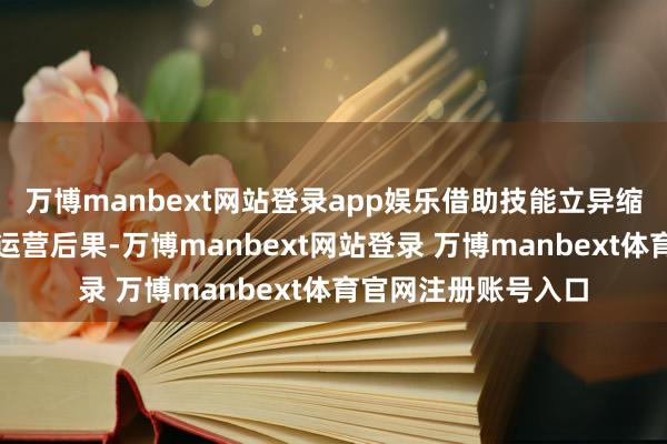 万博manbext网站登录app娱乐借助技能立异缩小运营本钱、提高运营后果-万博manbext网站登录 万博manbext体育官网注册账号入口