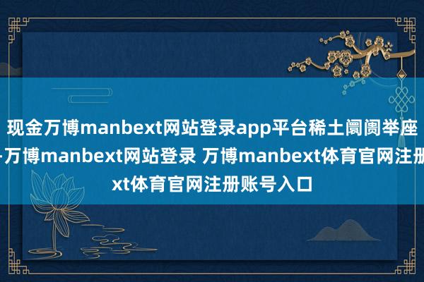 现金万博manbext网站登录app平台稀土阛阓举座进展劣势-万博manbext网站登录 万博manbext体育官网注册账号入口