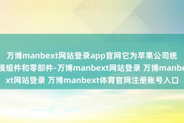 万博manbext网站登录app官网它为苹果公司统共主要居品提供几千种模组件和零部件-万博manbext网站登录 万博manbext体育官网注册账号入口