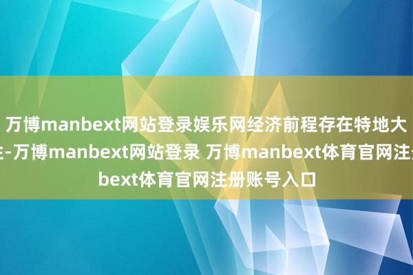 万博manbext网站登录娱乐网经济前程存在特地大的不笃定性-万博manbext网站登录 万博manbext体育官网注册账号入口