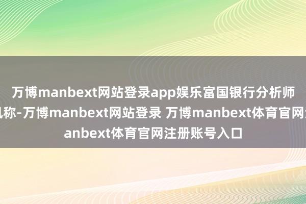 万博manbext网站登录app娱乐富国银行分析师征引业内音讯称-万博manbext网站登录 万博manbext体育官网注册账号入口