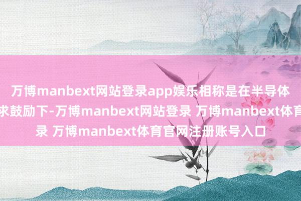 万博manbext网站登录app娱乐相称是在半导体和新动力领域的需求鼓励下-万博manbext网站登录 万博manbext体育官网注册账号入口