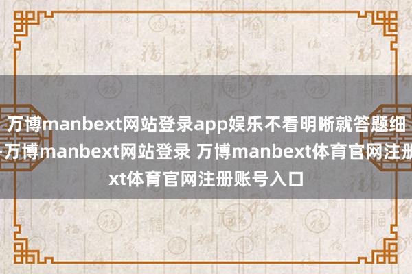 万博manbext网站登录app娱乐不看明晰就答题细目要亏损-万博manbext网站登录 万博manbext体育官网注册账号入口