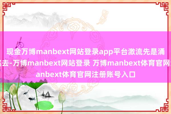 现金万博manbext网站登录app平台激流先是涌进一次又归赵去-万博manbext网站登录 万博manbext体育官网注册账号入口