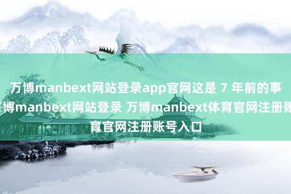 万博manbext网站登录app官网这是 7 年前的事情了-万博manbext网站登录 万博manbext体育官网注册账号入口