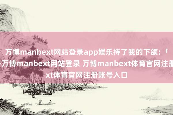 万博manbext网站登录app娱乐持了我的下颌:「有贵妃在-万博manbext网站登录 万博manbext体育官网注册账号入口