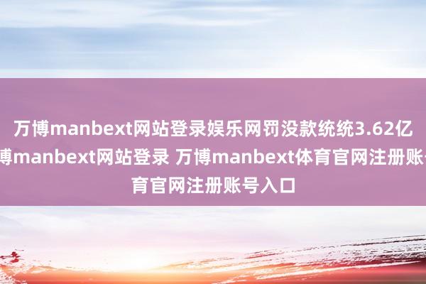 万博manbext网站登录娱乐网罚没款统统3.62亿元-万博manbext网站登录 万博manbext体育官网注册账号入口