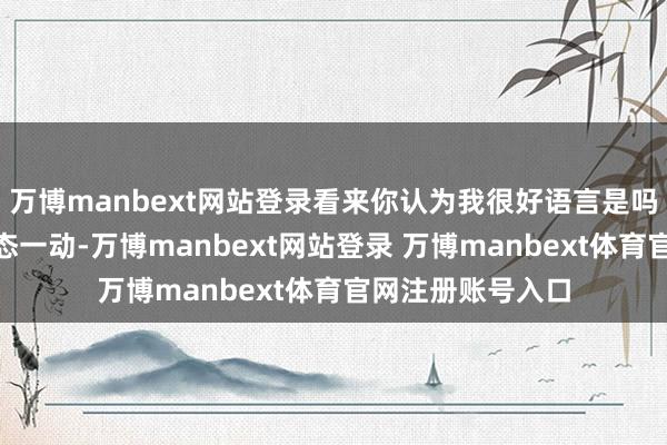 万博manbext网站登录看来你认为我很好语言是吗?”只见陈封体态一动-万博manbext网站登录 万博manbext体育官网注册账号入口