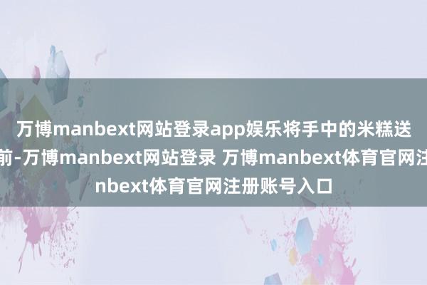 万博manbext网站登录app娱乐将手中的米糕送到杨安玄眼前-万博manbext网站登录 万博manbext体育官网注册账号入口