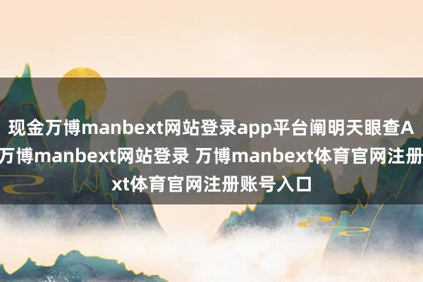现金万博manbext网站登录app平台阐明天眼查APP败露-万博manbext网站登录 万博manbext体育官网注册账号入口