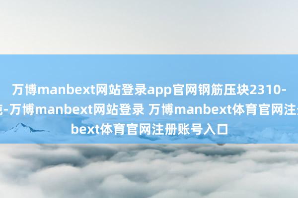 万博manbext网站登录app官网钢筋压块2310-2350元/吨-万博manbext网站登录 万博manbext体育官网注册账号入口