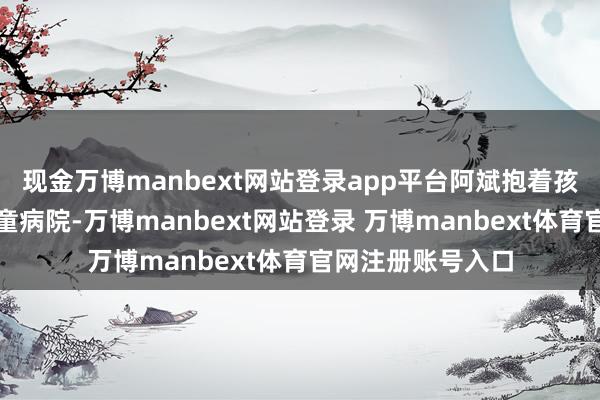 现金万博manbext网站登录app平台阿斌抱着孩子冲进深圳市儿童病院-万博manbext网站登录 万博manbext体育官网注册账号入口