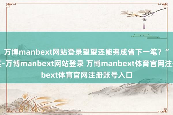 万博manbext网站登录望望还能弗成省下一笔？”讥笑归讥笑-万博manbext网站登录 万博manbext体育官网注册账号入口