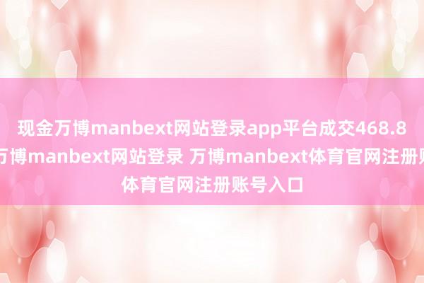 现金万博manbext网站登录app平台成交468.84亿元-万博manbext网站登录 万博manbext体育官网注册账号入口