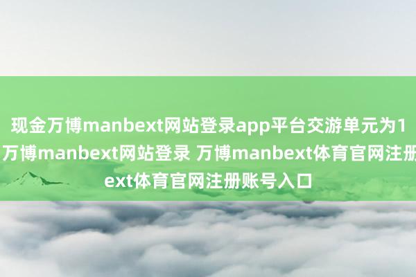 现金万博manbext网站登录app平台交游单元为100吨/手-万博manbext网站登录 万博manbext体育官网注册账号入口